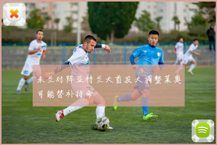米兰对阵亚特兰大首发大调整莱奥可能替补待命