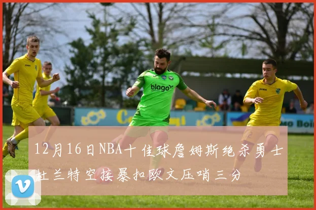 12月16日NBA十佳球詹姆斯绝杀勇士杜兰特空接暴扣欧文压哨三分