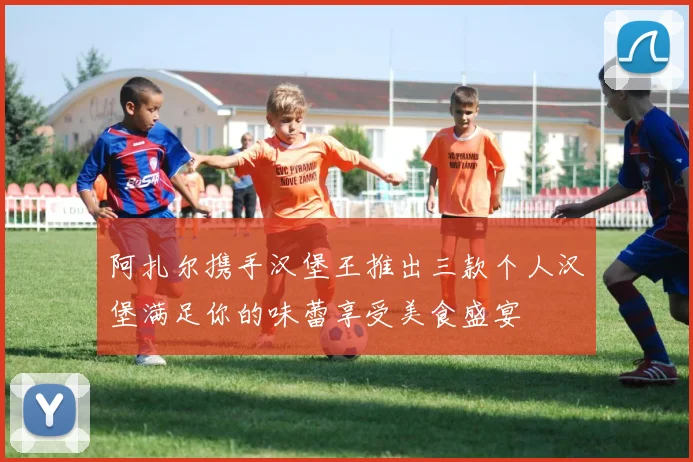 阿扎尔携手汉堡王推出三款个人汉堡满足你的味蕾享受美食盛宴