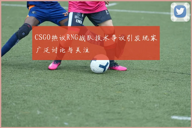 CSGO热议RNG战队技术争议引发玩家广泛讨论与关注