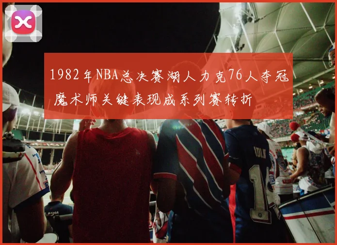 1982年NBA总决赛湖人力克76人夺冠 魔术师关键表现成系列赛转折